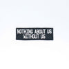 NerdyKeppie's Text Only "Nothing About Us Without Us" Embroidered Disability Pride Patch are stitched on black duck cloth and backed by sturdy vinyl fuse.